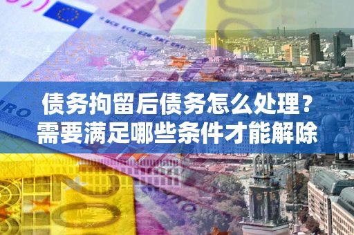 武汉债务拘留后债务怎么处理？需要满足哪些条件才能解除？